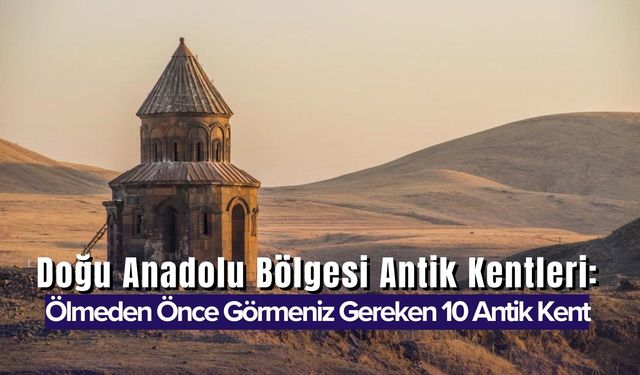 Doğu Anadolu Bölgesi Antik Kentleri: Ölmeden Önce Görmeniz Gereken 10 Antik Kent